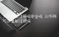 火币网能注册吗安全吗 火币网可以重新注册吗