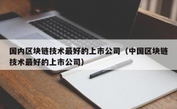 国内区块链技术最好的上市公司（中国区块链技术最好的上市公司）