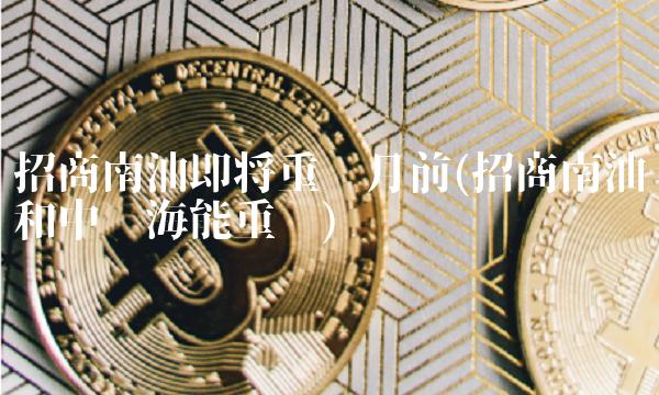 招商南油即将重组月前(招商南油和中远海能重组)-图1