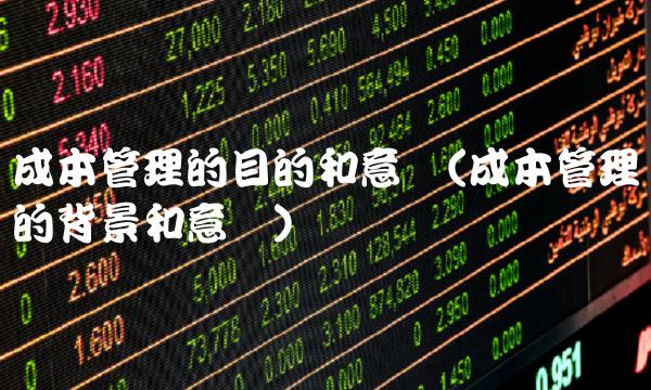 成本管理的目的和意义(成本管理的背景和意义)-图1