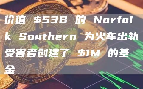 价值 $53B 的 Norfolk Southern 为火车出轨受害者创建了 $1M 的基金-图1