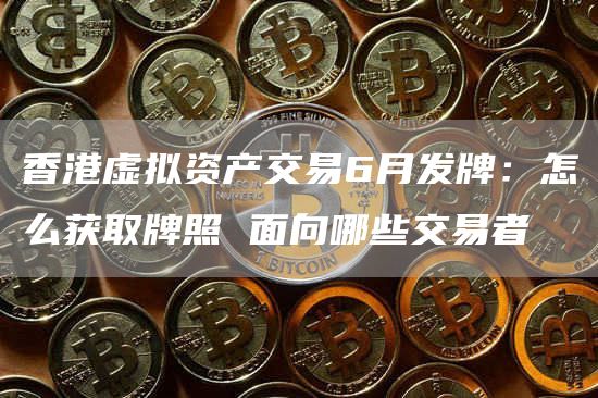 香港虚拟资产交易6月发牌：怎么获取牌照 面向哪些交易者-图1