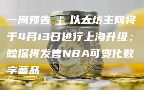 一周预告 | 以太坊主网将于4月13日进行上海升级；鲸探将发售NBA可变化数字藏品-图1