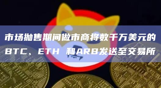 市场抛售期间做市商将数千万美元的BTC、ETH 和ARB发送至交易所-图1