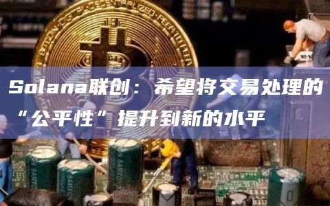Solana联创：希望将交易处理的“公平性”提升到新的水平-图1