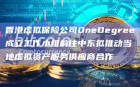香港虚拟保险公司OneDegree成立工作小组前往中东拟推动当地虚拟资产服务供应商合作-图1
