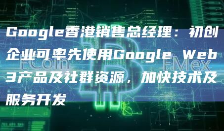 Google香港销售总经理：初创企业可率先使用Google Web3产品及社群资源，加快技术及服务开发-图1
