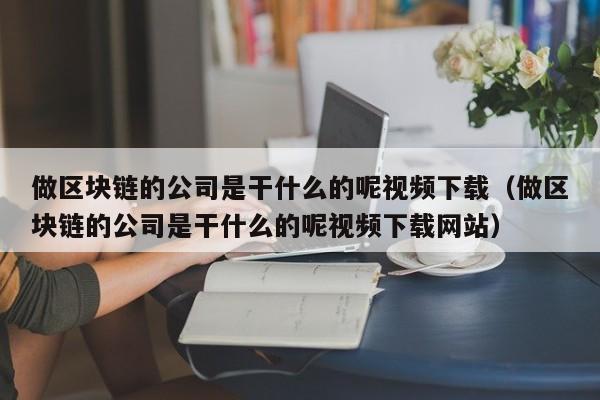 做区块链的公司是干什么的呢视频下载（做区块链的公司是干什么的呢视频下载网站）-图1