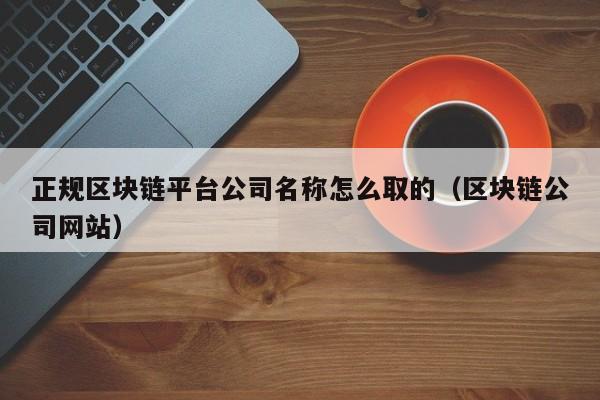 正规区块链平台公司名称怎么取的（区块链公司网站）-图1