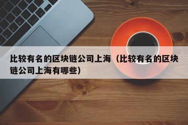 比较有名的区块链公司上海（比较有名的区块链公司上海有哪些）-图1