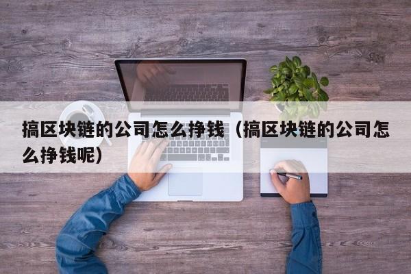 搞区块链的公司怎么挣钱（搞区块链的公司怎么挣钱呢）-图1