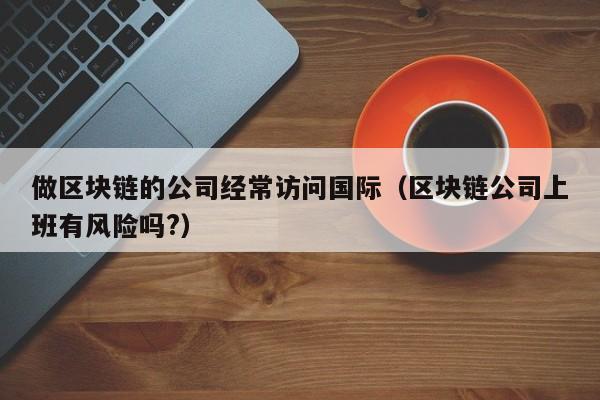 做区块链的公司经常访问国际（区块链公司上班有风险吗?）-图1