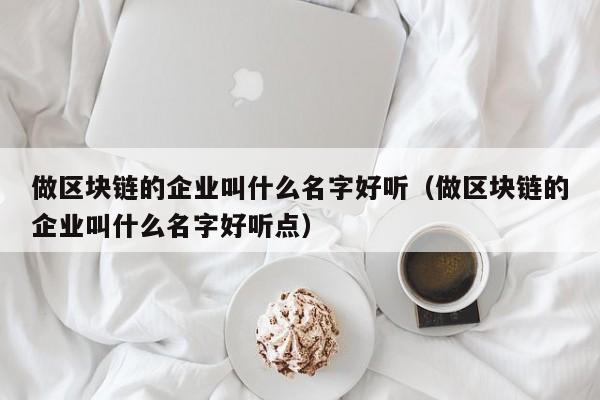 做区块链的企业叫什么名字好听（做区块链的企业叫什么名字好听点）-图1