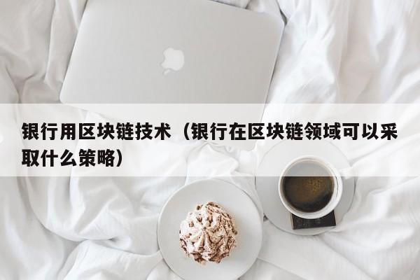 银行用区块链技术（银行在区块链领域可以采取什么策略）-图1