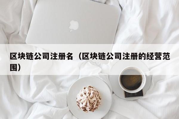 区块链公司注册名（区块链公司注册的经营范围）-图1