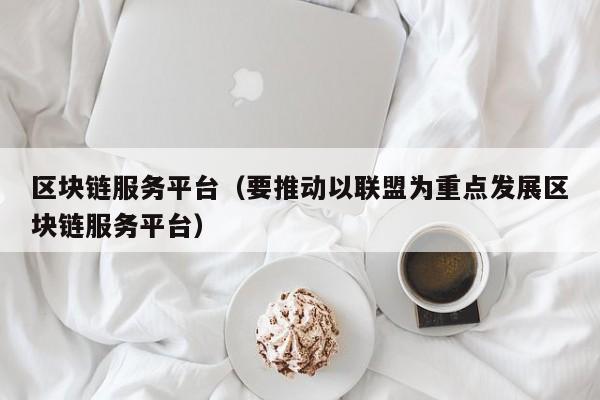 区块链服务平台（要推动以联盟为重点发展区块链服务平台）-图1
