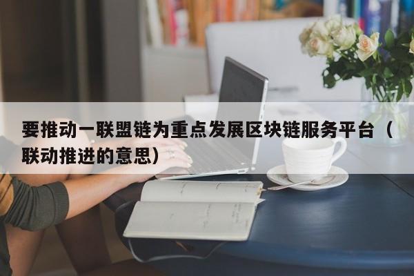 要推动一联盟链为重点发展区块链服务平台（联动推进的意思）-图1