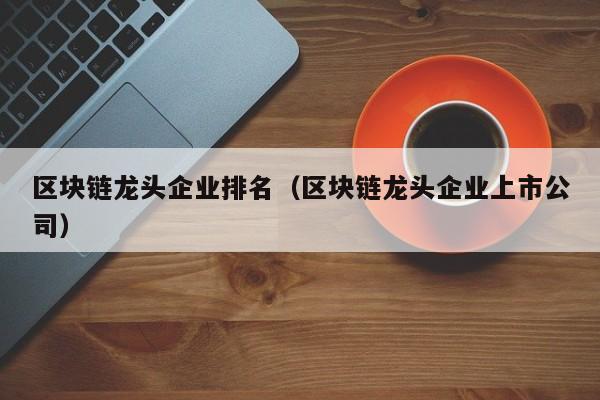 区块链龙头企业排名（区块链龙头企业上市公司）-图1