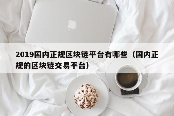 2019国内正规区块链平台有哪些（国内正规的区块链交易平台）-图1