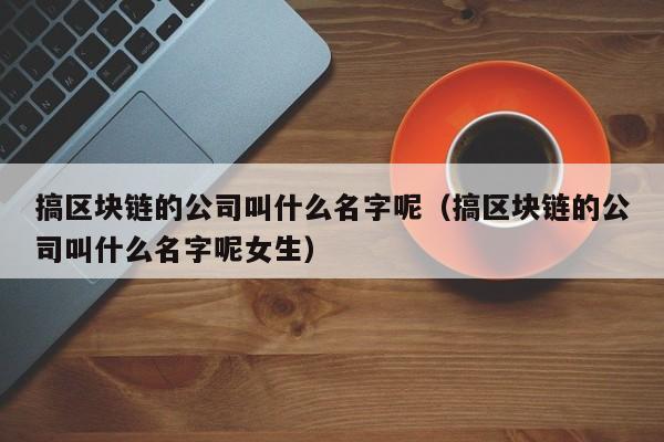 搞区块链的公司叫什么名字呢（搞区块链的公司叫什么名字呢女生）-图1