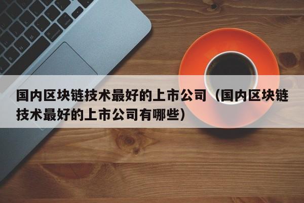 国内区块链技术最好的上市公司（国内区块链技术最好的上市公司有哪些）-图1