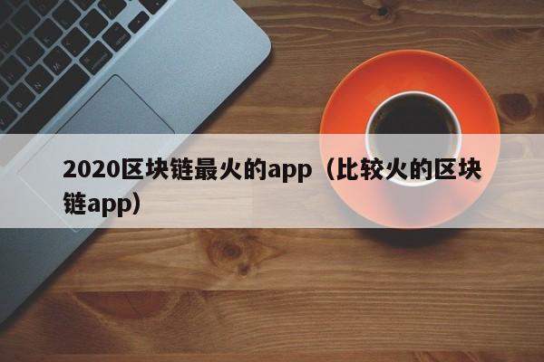 2020区块链最火的app（比较火的区块链app）-图1