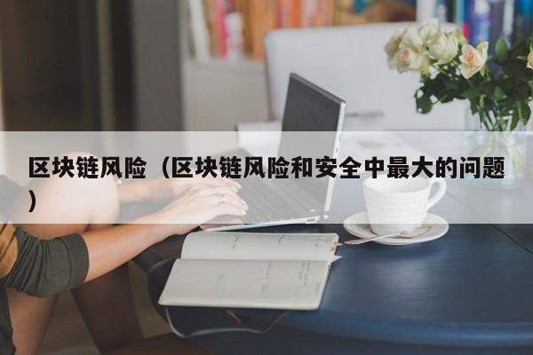 区块链风险（区块链风险和安全中最大的问题）-图1