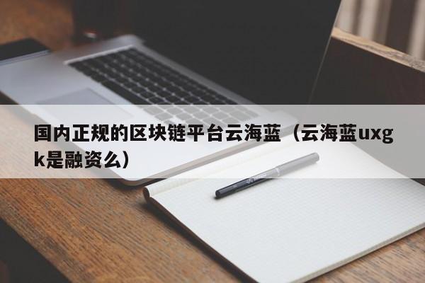 国内正规的区块链平台云海蓝（云海蓝uxgk是融资么）-图1