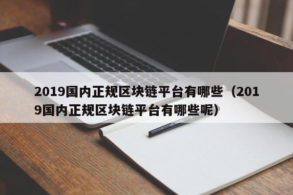 2019国内正规区块链平台有哪些（2019国内正规区块链平台有哪些呢）-图1