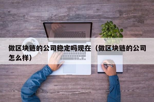 做区块链的公司稳定吗现在（做区块链的公司怎么样）-图1