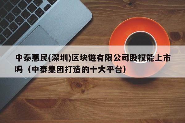 中泰惠民(深圳)区块链有限公司股权能上市吗（中泰集团打造的十大平台）-图1