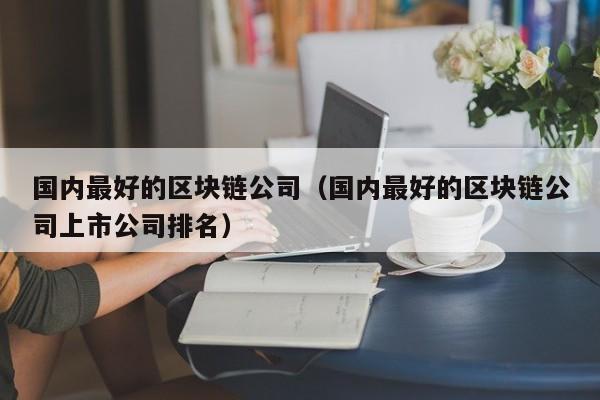 国内最好的区块链公司（国内最好的区块链公司上市公司排名）-图1