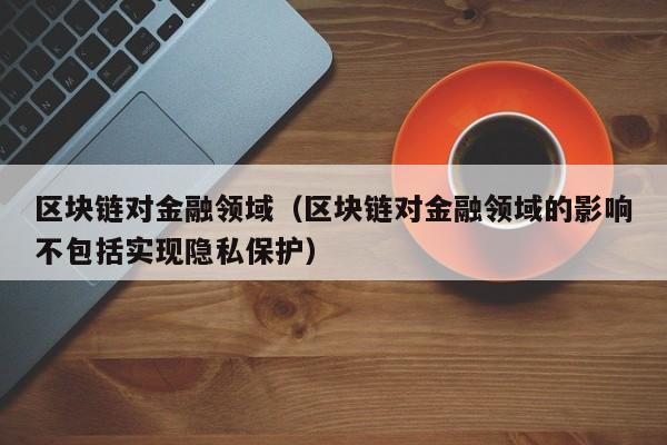 区块链对金融领域（区块链对金融领域的影响不包括实现隐私保护）-图1