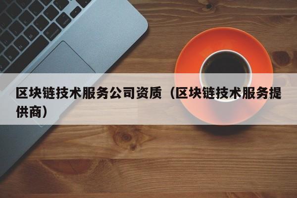 区块链技术服务公司资质（区块链技术服务提供商）-图1