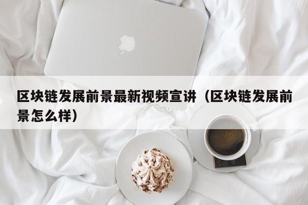 区块链发展前景最新视频宣讲（区块链发展前景怎么样）-图1