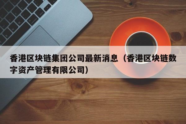 香港区块链集团公司最新消息（香港区块链数字资产管理有限公司）-图1
