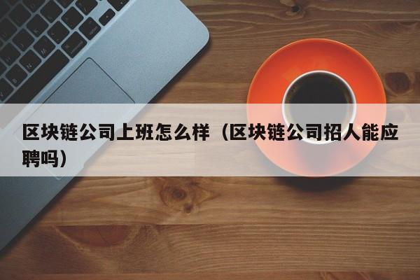 区块链公司上班怎么样（区块链公司招人能应聘吗）-图1