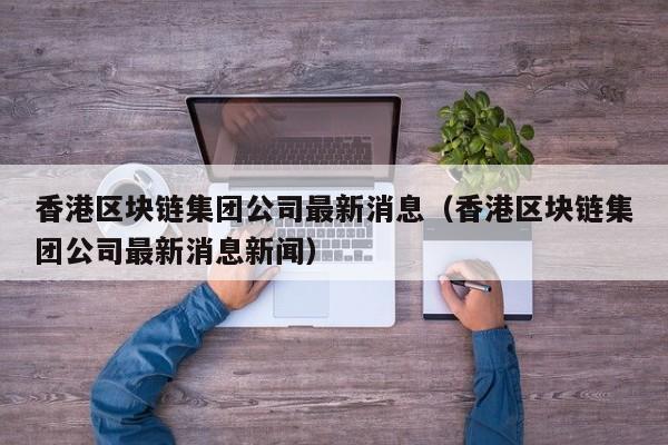 香港区块链集团公司最新消息（香港区块链集团公司最新消息新闻）-图1