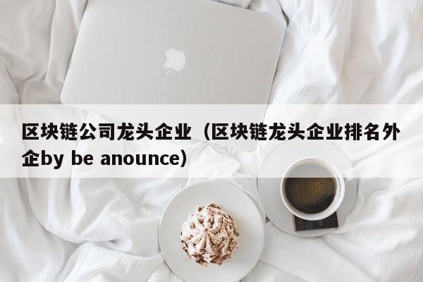 区块链公司龙头企业（区块链龙头企业排名外企by be anounce）-图1
