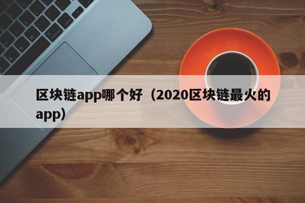 区块链app哪个好（2020区块链最火的app）-图1