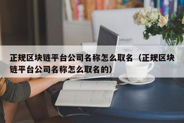 正规区块链平台公司名称怎么取名（正规区块链平台公司名称怎么取名的）-图1