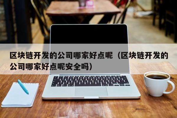 区块链开发的公司哪家好点呢（区块链开发的公司哪家好点呢安全吗）-图1