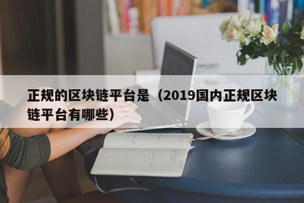 正规的区块链平台是（2019国内正规区块链平台有哪些）-图1