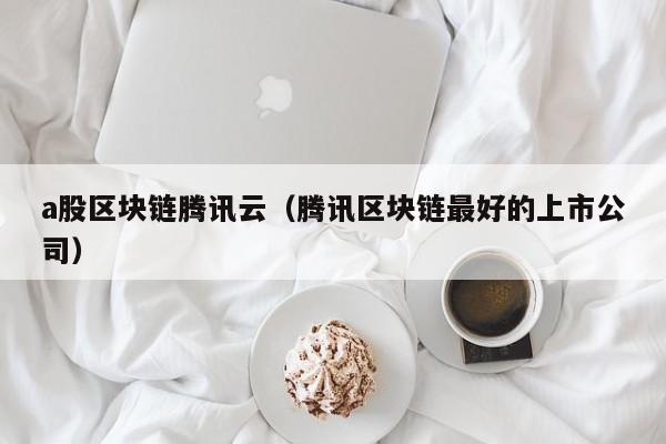 a股区块链腾讯云（腾讯区块链最好的上市公司）-图1